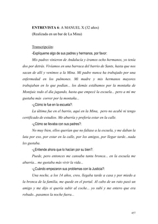 457
ENTREVISTA 6: A MANUEL X (32 años)
(Realizada en un bar de La Mina)
Transcripción:
-Explíqueme algo de sus padres y hermanos, por favor:
Mis padres vinieron de Andalucía y éramos ocho hermanos, yo tenía
dos por detrás. Vivíamos en una barraca del barrio de Sants, hasta que nos
sacan de allí y venimos a la Mina. Mi padre nunca ha trabajado por una
enfermedad en los pulmones. Mi madre y mis hermanos mayores
trabajaban en lo que podían... los demás estábamos por la montaña de
Montjuic todo el día jugando, hasta que empecé la escuela... pero a mi me
gustaba más correr por la montaña...
-¿Cómo le fue en la escuela?:
La última fue en el barrio, aquí en la Mina, pero no acabé ni tengo
certificado de estudios. Me aburría y prefería estar en la calle.
-¿Cómo se llevaba con sus padres?:
No muy bien, ellos querían que no faltase a la escuela, y me daban la
lata por eso, por estar en la calle, por los amigos, por llegar tarde...nada
les gustaba.
-¿Entiende ahora que lo hacían por su bien?:
Puede, pero entonces me cansaba tanta bronca... en la escuela me
aburría... me gustaba más vivir la vida...
-¿Cuándo empezaron sus problemas con la Justicia?:
Una noche, a los 14 años, creo, llegaba tarde a casa y por miedo a
la bronca de la familia, me quede en el portal. Al cabo de un rato pasó un
amigo y me dijo si quería subir al coche... yo subí y me entero que era
robado...pasamos la noche fuera...
 