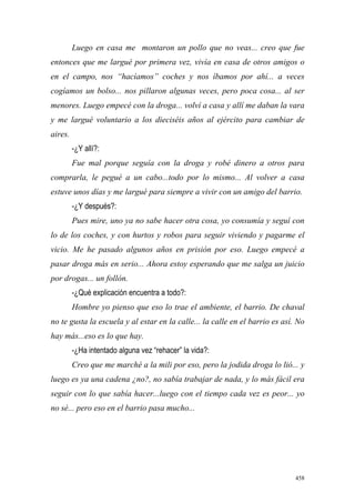 458
Luego en casa me montaron un pollo que no veas... creo que fue
entonces que me largué por primera vez, vivía en casa de otros amigos o
en el campo, nos “hacíamos” coches y nos íbamos por ahí... a veces
cogíamos un bolso... nos pillaron algunas veces, pero poca cosa... al ser
menores. Luego empecé con la droga... volví a casa y allí me daban la vara
y me largué voluntario a los dieciséis años al ejército para cambiar de
aires.
-¿Y allí?:
Fue mal porque seguía con la droga y robé dinero a otros para
comprarla, le pegué a un cabo...todo por lo mismo... Al volver a casa
estuve unos días y me largué para siempre a vivir con un amigo del barrio.
-¿Y después?:
Pues mire, uno ya no sabe hacer otra cosa, yo consumía y seguí con
lo de los coches, y con hurtos y robos para seguir viviendo y pagarme el
vicio. Me he pasado algunos años en prisión por eso. Luego empecé a
pasar droga más en serio... Ahora estoy esperando que me salga un juicio
por drogas... un follón.
-¿Qué explicación encuentra a todo?:
Hombre yo pienso que eso lo trae el ambiente, el barrio. De chaval
no te gusta la escuela y al estar en la calle... la calle en el barrio es así. No
hay más...eso es lo que hay.
-¿Ha intentado alguna vez “rehacer” la vida?:
Creo que me marché a la mili por eso, pero la jodida droga lo lió... y
luego es ya una cadena ¿no?, no sabía trabajar de nada, y lo más fácil era
seguir con lo que sabía hacer...luego con el tiempo cada vez es peor... yo
no sé... pero eso en el barrio pasa mucho...
 