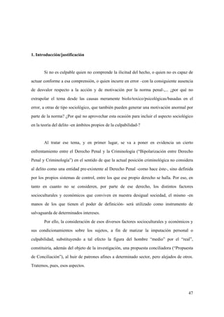47
1. Introducción/justificación
Si no es culpable quien no comprende la ilicitud del hecho, o quien no es capaz de
actuar conforme a esa comprensión, o quien incurre en error –con la consiguiente ausencia
de desvalor respecto a la acción y de motivación por la norma penal-,... ¿por qué no
extrapolar el tema desde las causas meramente biolo/toxico/psicológicas/basadas en el
error, a otras de tipo sociológico, que también pueden generar una motivación anormal por
parte de la norma? ¿Por qué no aprovechar esta ocasión para incluir el aspecto sociológico
en la teoría del delito -en ámbitos propios de la culpabilidad-?
Al tratar ese tema, y en primer lugar, se va a poner en evidencia un cierto
enfrentamiento entre el Derecho Penal y la Criminología (“Bipolarización entre Derecho
Penal y Criminología”) en el sentido de que la actual posición criminológica no considera
al delito como una entidad pre-existente al Derecho Penal -como hace éste-, sino definida
por los propios sistemas de control, entre los que ese propio derecho se halla. Por eso, en
tanto en cuanto no se consideren, por parte de ese derecho, los distintos factores
socioculturales y económicos que conviven en nuestra desigual sociedad, el mismo -en
manos de los que tienen el poder de definición- será utilizado como instrumento de
salvaguarda de determinados intereses.
Por ello, la consideración de esos diversos factores socioculturales y económicos y
sus condicionamientos sobre los sujetos, a fin de matizar la imputación personal o
culpabilidad, substituyendo a tal efecto la figura del hombre “medio” por el “real”,
constituiría, además del objeto de la investigación, una propuesta conciliadora (“Propuesta
de Conciliación”), al huir de patrones afines a determinado sector, pero alejados de otros.
Tratemos, pues, esos aspectos.
 