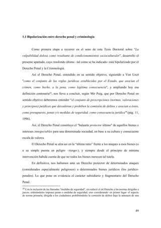 49
29 Con la inclusión de las llamadas "medidas de seguridad", sin reducir el tal Derecho a las normas dirigidas a
jueces, ordenándoles imponer penas o medidas de seguridad, sino considerando -en primer lugar- el aspecto
de norma primaria, dirigida a los ciudadanos prohibiéndoles la comisión de delitos bajo la amenaza de una
1.1 Bipolarización entre derecho penal y criminología
Como primera etapa a recorrer en el seno de esta Tesis Doctoral sobre "La
culpabilidad dolosa como resultante de condicionamientos socioculturales", desarrollo el
presente apartado, cuyo trasfondo último –tal como se ha indicado- está bipolarizado por el
Derecho Penal y la Criminología.
Así el Derecho Penal, entendido en su sentido objetivo, siguiendo a Von Liszt
"como el conjunto de las reglas jurídicas establecidas por el Estado, que asocian el
crimen, como hecho, a la pena, como legítima consecuencia", y ampliando hoy esa
definición centenaria29, nos lleva a concluir, según Mir Puig, que por Derecho Penal en
sentido objetivo deberemos entender “el conjunto de prescripciones (normas, valoraciones
y principios) jurídicas que desvaloran y prohiben la comisión de delitos y asocian a éstos,
como presupuesto, penas y/o medidas de seguridad, como consecuencia jurídica” (pág. 11,
1996).
Así, el Derecho Penal constituye el "baluarte protector último" de aquellos bienes e
intereses innegociables para una determinada sociedad, en base a su cultura y consecuente
escala de valores.
El Derecho Penal se alza así en la “última ratio” frente a los ataques a esos bienes (o
a su simple puesta en peligro –riesgo-), y siempre desde el principio de mínima
intervención habida cuenta de que no todos los bienes merecen tal tutela.
En definitiva, nos hallamos ante un Derecho protector de determinados ataques
(considerados especialmente peligrosos) a determinados bienes jurídicos (los jurídico-
penales). Lo que pone en evidencia el carácter subsidiario y fragmentario del Derecho
Penal.
 