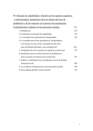 5
III. Principio de culpabilidad y relación con los aspectos cognitivos
y motivacionales: paralelismo entre los efectos del error de
prohibición y de las carencias en el proceso de socialización.
Contradicciones evidentes en las posiciones actuales. 232
1. Introducción 233
2. Comentarios al principio de culpabilidad 235
3. La sociedad como generadora de desigualdades 242
4. La sociedad actual como generadora de desigualdades,
es la misma en la que se han alcanzado las más altas
cotas de libertad individual; ¿una contradicción? 263
5. Profundización en los aspectos de cognición y motivación 273
6. Paralelismo entre los efectos del error de prohibición y
de las carencias en el proceso de socialización 291
7. Análisis y confirmación de ese predicado a través de distintas
historias de vida 298
8. Las evidentes contradicciones en las posiciones actuales 320
9. Hacia algunas posibles vías de solución 342
 