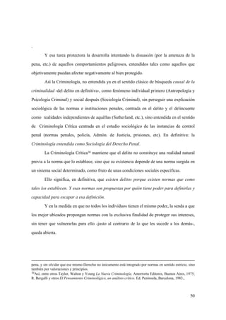 50
pena, y sin olvidar que ese mismo Derecho no únicamente está integrado por normas en sentido estricto, sino
también por valoraciones y principios.
30Así, entre otros Taylor, Walton y Young La Nueva Criminología. Amorrortu Editores, Buenos Aires, 1975;
R. Bergalli y otros El Pensamiento Criminológico, un análisis crítico. Ed. Península, Barcelona, 1983.,
.
Y esa tarea protectora la desarrolla intentando la disuasión (por la amenaza de la
pena, etc.) de aquellos comportamientos peligrosos, entendidos tales como aquellos que
objetivamente puedan afectar negativamente al bien protegido.
Así la Criminología, no entendida ya en el sentido clásico de búsqueda causal de la
criminalidad -del delito en definitiva-, como fenómeno individual primero (Antropología y
Psicología Criminal) y social después (Sociología Criminal), sin perseguir una explicación
sociológica de las normas e instituciones penales, centrada en el delito y el delincuente
como realidades independientes de aquéllas (Sutherland, etc.), sino entendida en el sentido
de Criminología Crítica centrada en el estudio sociológico de las instancias de control
penal (normas penales, policía, Admón. de Justicia, prisiones, etc). En definitiva: la
Criminología entendida como Sociología del Derecho Penal.
La Criminología Crítica30 mantiene que el delito no constituye una realidad natural
previa a la norma que lo establece, sino que su existencia depende de una norma surgida en
un sistema social determinado, como fruto de unas condiciones sociales específicas.
Ello significa, en definitiva, que existen delitos porque existen normas que como
tales los establecen. Y esas normas son propuestas por quién tiene poder para definirlas y
capacidad para escapar a esa definición.
Y en la medida en que no todos los individuos tienen el mismo poder, la senda a que
los mejor ubicados propongan normas con la exclusiva finalidad de proteger sus intereses,
sin tener que vulnerarlas para ello -justo al contrario de lo que les sucede a los demás-,
queda abierta.
 