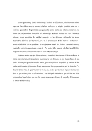 52
Como penalista y como criminólogo, además de doctorando, me interesan ambos
aspectos. Es evidente que en una sociedad no tendente a la utópica igualdad, sino por el
contrario generadora de profundas desigualdades como en la que estamos inmersos, me
alineo con las posiciones críticas de la Criminología. Por otro lado el "dia a dia" me exige
afrontar, como penalista, la realidad presente en las defensas, utilizando las armas
disponibles (fácticas -incoherencias, etc. en la presentación de los hechos-; probatorias -
ausencia/debilidad de las pruebas-; técnico/penales -teoría del delito-; constitucionales y
procesales -aspectos garantistas, u otras-). Por tanto, debo recurrir a la Teoría del Delito;
no puedo desentenderme de ella como lo hace la Criminología.
Además resulta que yo sí soy utópico y no quiero aceptar que el Derecho Penal se
limite mayoritariamente/únicamente a contener a los ubicados en las franjas bajas de esa
escala de desigual posicionamiento social, para tranquilidad, seguridad y confort de los
mejor posicionados; ni tampoco deseo aceptar que siga perpetuándose así la situación: "el
derecho penal trata de igual manera al pobre que al rico que duermen bajo los puentes del
Sena o que roban fruta en el mercado", con obligada mención a que el rico no tiene
necesidad de hacerlo (sin que por ello pueda tampoco predicarse, de todos los delincuentes,
su estado de necesidad).
 