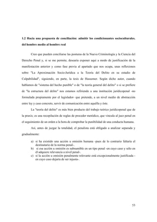 53
1.2 Hacia una propuesta de conciliación: admitir los condicionantes socioculturales.
del hombre medio al hombre real
Creo que pueden conciliarse las posturas de la Nueva Criminología y la Ciencia del
Derecho Penal y, si se me permite, desearía exponer aquí a modo de justificación de la
manifestación anterior y como fase previa al apartado que nos ocupa, unas reflexiones
sobre "La Aproximación Socio-Jurídica a la Teoría del Delito en su estadio de
Culpabilidad", siguiendo, en parte, la tesis de Hassemer. Según dicho autor, cuando
hablamos de "sistema del hecho punible" o de "la teoría general del delito" o si se prefiere
de "la estructura del delito" nos estamos refiriendo a una institución juridicopenal -no
formulada propiamente por el legislador- que pretende, a un nivel medio de abstracción
entre ley y caso concreto, servir de comunicación entre aquélla y éste.
La "teoría del delito" es más bien producto del trabajo teórico juridicopenal que de
la praxis; es una recopilación de reglas de proceder metódico, que vincula al juez penal en
el seguimiento de un orden a la hora de comprobar la punibilidad de una conducta humana.
Así, antes de juzgar la totalidad, el penalista está obligado a analizar separada y
gradualmente:
a) si ha existido una acción u omisión humana -pues de lo contrario faltaría el
destinatario de la norma penal-.
b) si esa acción u omisión es subsumible en un tipo penal -en cuyo caso y sólo en
él adquiere relevancia a nivel penal-.
c) si la acción u omisión penalmente relevante está excepcionalmente justificada -
en cuyo caso dejaría de ser injusta-.
 
