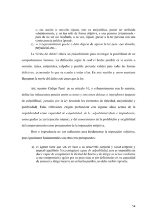 54
si esa acción u omisión injusta, esto es antijurídica, puede ser atribuida
subjetivamente, y no tan sólo de forma objetiva, a una persona determinada -
pues de no ser así resultaría, a su vez, injusto gravar a la tal persona con una
consecuencia jurídica (pena)-.
e) si excepcionalmente puede o debe dejarse de aplicar la tal pena -por absurda,
perjudicial, etc.-.
La "teoría del delito" ofrece un procedimiento para investigar la punibilidad de un
comportamiento humano. La definición según la cual el hecho punible es la acción u
omisión, típica, antijurídica, culpable y punible pretende validez para todas las formas
delictivas, expresando lo que es común a todas ellas. En este sentido y como mantiene
Hassemer la teoría del delito está antes que la ley.
Así, nuestro Código Penal en su articulo 10, y coherentemente con lo anterior,
define las infracciones penales como acciones y omisiones dolosas o imprudentes (aspecto
de culpabilidad) penadas por la ley (esconde los elementos de tipicidad, antijuricidad y
punibilidad). Estas reflexiones exigen profundizar con algunas ideas acerca de la
imputabilidad como capacidad de culpabilidad, de la culpabilidad (dolo e imprudencia,
como grados de participación interna), y del conocimiento de la prohibición y exigibilidad
del comportamiento como presupuestos de la imputación subjetiva.
Dolo e imprudencia no son suficientes para fundamentar la imputación subjetiva,
pues igualmente fundamentales son otros tres presupuestos:
a) el agente tiene que ser, en base a su desarrollo corporal y salud corporal y
mental (equilibrio fisico-psiquico) capaz de culpabilidad, esto es imputable (es
decir capaz de comprender la ilicitud del hecho y de dirigir su actuar conforme
a esa comprensión); quién por su poca edad o por deficiencias en su capacidad
de conocer y dirigir incurre en un hecho punible, no debe recibir reproche.
 