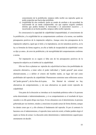 55
conocimiento de la prohibición; tampoco debe recibir ese reproche quién no
podía sospechar que hacía algo prohibido.
c) exigibilidad de una conducta; quién en estado de arrebato o de necesidad, ha
reaccionado de un modo comprensible -sin que cupiese exigirle conducta
distinta que podría bordear la heroicidad o el autocontrol excesivo- , e
incurriendo en un hecho punible, tampoco debe recibir reproche.
En consecuencia la capacidad de culpabilidad (imputabilidad), el conocimiento de
la prohibición y la exigibilidad de un comportamiento conforme a la norma, son también
presupuestos positivos de la imputación subjetiva. Aunque estos tres presupuestos de la
imputación subjetiva, igual que el dolo y la imprudencia, son de naturaleza positiva, en la
ley se formulan de forma negativa; en ella se habla de incapacidad de culpabilidad -como
se dijo ya antes-, de error de prohibición y de inexigibilidad del comportamiento conforme
a norma.
Tal imputación no es segura si falta uno de los presupuestos positivos de la
imputación subjetiva en el ámbito de la culpabilidad.
Ello nos lleva a plantear un reproche de culpabilidad en base a las posibilidades de
actuación alternativa, a tratar sobre el poder individual y "poder general" para actuar
alternativamente, y a definir el criterio del hombre medio, en lugar del real como
posibilitador del reproche de culpabilidad. Plantearemos asimismo unas reflexiones acerca
del "poder general" y de los fines de la pena. Sin libertad de voluntad no hay
alternativas de comportamiento, y sin esas alternativas no puede existir reproche de
culpabilidad.
Una parte de la discusión se introduce en la inacabada polémica sobre si la persona
actúa determinada o indeterminadamente, y si su comportamiento es el resultado de leyes
causales o es ella quien dirige esas leyes. Si nos alineamos con el determinismo, la persona
gobernada por sus instintos, miedos y emociones no puede actuar de forma distinta, aunque
los demás crean que sí y ello elimina el fundamento del reproche. Si por el contrario lo
hacemos con el indeterminismo, el reproche tiene razón de existir, al haber podido elegir el
sujeto su forma de actuar. La discusión entre determinismo e indeterminismo seguirá pues
eternamente sin decidir.
 