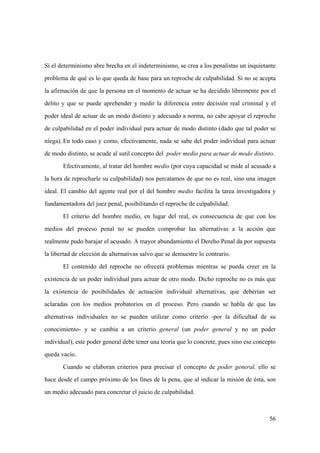 56
Si el determinismo abre brecha en el indeterminismo, se crea a los penalistas un inquietante
problema de qué es lo que queda de base para un reproche de culpabilidad. Si no se acepta
la afirmación de que la persona en el momento de actuar se ha decidido libremente por el
delito y que se puede aprehender y medir la diferencia entre decisión real criminal y el
poder ideal de actuar de un modo distinto y adecuado a norma, no cabe apoyar el reproche
de culpabilidad en el poder individual para actuar de modo distinto (dado que tal poder se
niega). En todo caso y como, efectivamente, nada se sabe del poder individual para actuar
de modo distinto, se acude al sutil concepto del poder medio para actuar de modo distinto.
Efectivamente, al tratar del hombre medio (por cuya capacidad se mide al acusado a
la hora de reprocharle su culpabilidad) nos percatamos de que no es real, sino una imagen
ideal. El cambio del agente real por el del hombre medio facilita la tarea investigadora y
fundamentadora del juez penal, posibilitando el reproche de culpabilidad.
El criterio del hombre medio, en lugar del real, es consecuencia de que con los
medios del proceso penal no se pueden comprobar las alternativas a la acción que
realmente pudo barajar el acusado. A mayor abundamiento el Dereho Penal da por supuesta
la libertad de elección de alternativas salvo que se demuestre lo contrario.
El contenido del reproche no ofrecerá problemas mientras se pueda creer en la
existencia de un poder individual para actuar de otro modo. Dicho reproche no es más que
la existencia de posibilidades de actuación individual alternativas, que deberían ser
aclaradas con los medios probatorios en el proceso. Pero cuando se habla de que las
alternativas individuales no se pueden utilizar como criterio -por la dificultad de su
conocimiento- y se cambia a un criterio general (un poder general y no un poder
individual), este poder general debe tener una teoría que lo concrete, pues sino ese concepto
queda vacío.
Cuando se elaboran criterios para precisar el concepto de poder general, ello se
hace desde el campo próximo de los fines de la pena, que al indicar la misión de ésta, son
un medio adecuado para concretar el juicio de culpabilidad.
 