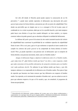 57
31 Resocialización del delincuente -teorías modernas de la pena, pues en las clásicas retribucionistas y
expiacionistas, no se persigue mayor fin que la venganza pública-, intimidación del delincuente, intimidación
de los delincuentes potenciales, estabilización de la conciencia normativa en la población.
Así sólo allí donde el Derecho penal puede esperar la consecución de un fin
preventivo 31, puede tener sentido reprochar al delincuente una desviación del poder
general para actuar de forma distinta y pronunciar por ello un juicio de culpabilidad. Pero
donde sea previsible que en ningún caso se va a conseguir el fin de la pena -pues el
condenado no va a variar su postura, dado que no le es posible hacerlo y por tanto tampoco
pudo hacer cosa distinta a la que hizo cuando delinquió- no tiene sentido y es injusto
construir indices de poder general, que en absoluto reflejarán la realidad del delincuente.
La defensa del poder general de actuar de otro modo (normativización del criterio
de culpabilidad) hace cuestionar la posibilidad de un verdadero reproche de culpabilidad
frente al autor. Ello es así, pues ¿qué es lo que realmente se reprocha al autor cuando al no
cumplir los criterios del poder general se ha comportado de forma distinta al hombre
medio? Pero ¿se puede reprochar a una persona real -el delincuente- que se comporte de
forma distinta a una persona inexistente, ideal, cual es el hombre medio.?
Aunque el delincuente llegue a deplorar la diferencia entre él y el hombre medio,
¿qué culpa tiene él? ¿Qué hubiese tenido que hacer? nos dirá, y como respuesta y dado
que nada conocemos de las posibles alternativas de actuación existentes para ese hombre
real, nada podremos decirle. No sabemos lo que hubiera tenido que hacer, y por ello
tampoco sabemos si es responsable de la diferencia con el hombre medio. Pero para el tipo
de reproche que hacemos nos basta conocer que hay diferencia con respecto al hombre
medio. Ese reproche, no lo terminará de entender el hombre real, que nos echará en cara lo
poco que sabemos respecto a lo que a él le sucede y que, sin estudiarle, le juzguemos de
forma tan precipitada.
 