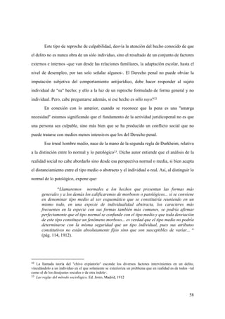 58
32 La llamada teoría del "chivo expiatorio" esconde los diversos factores intervinientes en un delito,
vinculándolo a un individuo en el que solamente se exterioriza un problema que en realidad es de todos –tal
como el de los desajustes sociales o de otra índole-.
33 Las reglas del método sociológico. Ed. Jorro, Madrid, 1912
Este tipo de reproche de culpabilidad, desvía la atención del hecho conocido de que
el delito no es nunca obra de un sólo individuo, sino el resultado de un conjunto de factores
externos e internos -que van desde las relaciones familiares, la adaptación escolar, hasta el
nivel de desempleo, por tan solo señalar algunos-. El Derecho penal no puede obviar la
imputación subjetiva del comportamiento antijurídico, debe hacer responder al sujeto
individual de "su" hecho; y ello a la luz de un reproche formulado de forma general y no
individual. Pero, cabe preguntarse además, si ese hecho es sólo suyo?32
En conexión con lo anterior, cuando se reconoce que la pena es una "amarga
necesidad" estamos significando que el fundamento de la actividad juridicopenal no es que
una persona sea culpable, sino más bien que se ha producido un conflicto social que no
puede tratarse con medios menos intensivos que los del Derecho penal.
Ese irreal hombre medio, nace de la mano de la segunda regla de Durkheim, relativa
a la distinción entre lo normal y lo patológico33. Dicho autor entiende que el análisis de la
realidad social no cabe abordarlo sino desde esa perspectiva normal o media, si bien acepta
el distanciamiento entre el tipo medio o abstracto y el individual o real. Así, al distinguir lo
normal de lo patológico, expone que:
“Llamaremos normales a los hechos que presentan las formas más
generales y a los demás los calificaremos de morbosos o patológicos... si se conviene
en denominar tipo medio al ser esquemático que se constituiría reuniendo en un
mismo todo, en una especie de individualidad abstracta, los caracteres más
frecuentes en la especie con sus formas también más comunes, se podría afirmar
perfectamente que el tipo normal se confunde con el tipo medio y que toda desviación
de este tipo constituye un fenómeno morboso... es verdad que el tipo medio no podría
determinarse con la misma seguridad que un tipo individual, pues sus atributos
constitutivos no están absolutamente fijos sino que son susceptibles de variar... “
(pág. 114, 1912).
 