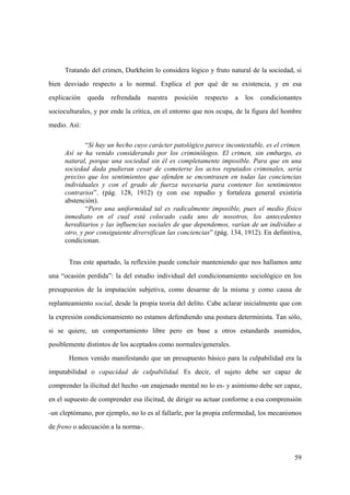 59
Tratando del crimen, Durkheim lo considera lógico y fruto natural de la sociedad, si
bien desviado respecto a lo normal. Explica el por qué de su existencia, y en esa
explicación queda refrendada nuestra posición respecto a los condicionantes
socioculturales, y por ende la crítica, en el entorno que nos ocupa, de la figura del hombre
medio. Así:
“Si hay un hecho cuyo carácter patológico parece incontestable, es el crimen.
Así se ha venido considerando por los criminólogos. El crimen, sin embargo, es
natural, porque una sociedad sin él es completamente imposible. Para que en una
sociedad dada pudieran cesar de cometerse los actos reputados criminales, sería
preciso que los sentimientos que ofenden se encontrasen en todas las conciencias
individuales y con el grado de fuerza necesaria para contener los sentimientos
contrarios”. (pág. 128, 1912) (y con ese repudio y fortaleza general existiría
abstención).
“Pero una uniformidad tal es radicalmente imposible, pues el medio físico
inmediato en el cual está colocado cada uno de nosotros, los antecedentes
hereditarios y las influencias sociales de que dependemos, varían de un individuo a
otro, y por consiguiente diversifican las conciencias” (pág. 134, 1912). En definitiva,
condicionan.
Tras este apartado, la reflexión puede concluir manteniendo que nos hallamos ante
una “ocasión perdida”: la del estudio individual del condicionamiento sociológico en los
presupuestos de la imputación subjetiva, como desarme de la misma y como causa de
replanteamiento social, desde la propia teoria del delito. Cabe aclarar inicialmente que con
la expresión condicionamiento no estamos defendiendo una postura determinista. Tan sólo,
si se quiere, un comportamiento libre pero en base a otros estandards asumidos,
posiblemente distintos de los aceptados como normales/generales.
Hemos venido manifestando que un presupuesto básico para la culpabilidad era la
imputabilidad o capacidad de culpabilidad. Es decir, el sujeto debe ser capaz de
comprender la ilicitud del hecho -un enajenado mental no lo es- y asimismo debe ser capaz,
en el supuesto de comprender esa ilicitud, de dirigir su actuar conforme a esa comprensión
-un cleptómano, por ejemplo, no lo es al fallarle, por la propia enfermedad, los mecanismos
de freno o adecuación a la norma-.
 