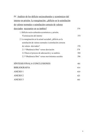 6
IV. Análisis de los déficits socioculturales y económicos del
interno en prisión. La marginación: ¿déficits en la asimilación
de valores normales o asimilación correcta de valores
desviados necesarios en su ámbito? 374
1. Déficits socio-culturales-económicos y prisión;
Victimización del interno 375
2. La marginación en la actual sociedad: ¿déficits en la
asimilación de valores normales ó asimilación correcta
de valores desviados? 378
2.1 “Obediencia libre” versus desviación 378
2.2 Hacia el proceso de adecuación y su análisis. 384
2.3 “Obediencia libre” versus movimientos sociales 396
SÍNTESIS FINALY CONCLUSIONES 401
BIBLIOGRAFIA 414
ANEXO 1 419
ANEXO 2 421
ANEXO 3 441
 