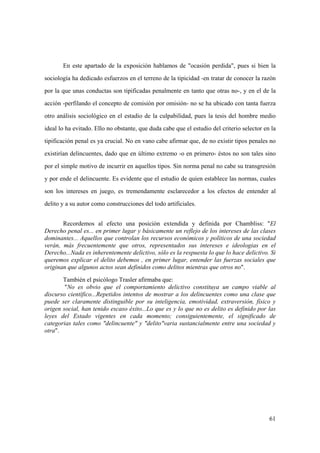 61
En este apartado de la exposición hablamos de "ocasión perdida", pues si bien la
sociología ha dedicado esfuerzos en el terreno de la tipicidad -en tratar de conocer la razón
por la que unas conductas son tipificadas penalmente en tanto que otras no-, y en el de la
acción -perfilando el concepto de comisión por omisión- no se ha ubicado con tanta fuerza
otro análisis sociológico en el estadio de la culpabilidad, pues la tesis del hombre medio
ideal lo ha evitado. Ello no obstante, que duda cabe que el estudio del criterio selector en la
tipificación penal es ya crucial. No en vano cabe afirmar que, de no existir tipos penales no
existirían delincuentes, dado que en último extremo -o en primero- éstos no son tales sino
por el simple motivo de incurrir en aquellos tipos. Sin norma penal no cabe su transgresión
y por ende el delincuente. Es evidente que el estudio de quien establece las normas, cuales
son los intereses en juego, es tremendamente esclarecedor a los efectos de entender al
delito y a su autor como construcciones del todo artificiales.
Recordemos al efecto una posición extendida y definida por Chambliss: "El
Derecho penal es... en primer lugar y básicamente un reflejo de los intereses de las clases
dominantes... Aquellos que controlan los recursos económicos y políticos de una sociedad
verán, más frecuentemente que otros, representados sus intereses e ideologias en el
Derecho...Nada es inherentemente delictivo, sólo es la respuesta lo que lo hace delictivo. Si
queremos explicar el delito debemos , en primer lugar, entender las fuerzas sociales que
originan que algunos actos sean definidos como delitos mientras que otros no".
También el psicólogo Trasler afirmaba que:
"No es obvio que el comportamiento delictivo constituya un campo viable al
discurso científico...Repetidos intentos de mostrar a los delincuentes como una clase que
puede ser claramente distinguible por su inteligencia, emotividad, extraversión, físico y
origen social, han tenido escaso éxito...Lo que es y lo que no es delito es definido por las
leyes del Estado vigentes en cada momento; consiguientemente, el significado de
categorias tales como "delincuente" y "delito"varia sustancialmente entre una sociedad y
otra".
 