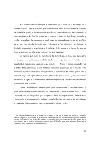 62
34 Así mientras la sociología de la desviación se plantea el por qué se incurre en conductas censuradas
(aspecto etiológico), la sociología de la censura se centra en el por qué se reprochan determinadas conductas
(aspecto tipificador -en base al desvalor que para los normales tienen esas conductas; desvalor basado más en
conveniencias que en motivos intrinsecos); mientras tanto el Derecho penal actua aplicando al desviado la
"ingenieria penal" -construída de forma abstracta-.
Y si replanteamos el concepto de desviación, de la mano de la sociologia de la
censura social34, Lopez-Rey afirma que el concepto de delito es actualmente un concepto
socio-político, y sólo de forma secundaria un hecho causal -de entidad socioeconómica o
psicopsiquiátrica-. La función general de la censura es dotar de significado, denunciar y
regular, no explicar. La consecuencia usual no es una adecuada descripción del conflicto
social, sino más bien la distinción entre "ofensores" y "no ofensores". Se distingue lo
desviado, lo patológico, lo peligroso y lo delictivo de lo normal y lo bueno. Se pone un
límite y se dirigen los esfuerzos a controlar, prevenir o castigar.
Sin ignorar por tanto la importancia de la tipificación desde una perspectiva
sociológica, convendrá actuar también desde esa perspectiva, en el estadio de la
culpabilidad. Hagamos una incursión en ese sentido. Como ya hemos anunciado, y en
el ámbito de la culpabilidad dolosa, podemos plantear un estudio que nos la muestre como
resultante de condicionamientos socioculturales y económicos. Es sabido que el dolo o
intención exige una representación mental (de aquello que se desea) y un acto volitivo,
encaminado al logro de lo mentalmente representado (deseado). En definitiva conocimiento
y volición en base al mismo.
Hemos comentado que no es culpable quien no comprende la ilicitud del hecho, o
quien no es capaz de actuar conforme a esa comprensión, o quien incurre en error...Y se ha
comentado que esa incapacidad para comprender la ilicitud o para actuar conforme a esa
comprensión se aceptaba cuando nacía de causas biológicas, psicológicas, de alteración en
la percepción de la realidad por motivos sensoriales, o de otro orden.
 