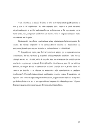 63
Y en concreto se ha tratado de cómo el error en lo representado puede eliminar el
dolo y con él la culpabilidad: "no cabe reproche pues, respecto a quién encamina
intencionadamente su acción hacia aquello que erróneamente se ha representado en su
mente como justo, aunque en realidad sea un injusto; y ello es así pues ese injusto no ha
sido deseado por el agente".
Básicamente, pues, la no conciencia de actuar injustamente, la incomprensión del
sistema de valores imperante o la carencia/déficit sensible de mecanismos de
autocontrol/frenado para adecuar la conducta, podían eliminar la culpabilidad.
Y, alcanzado este punto, ¿qué decir al respecto de quienes por su escaso proceso de
socialización, por sus vivencias y esquemas consecuentemente asumidos -todo ello de
etiología social-, no efectúan juicio de desvalor ante una representación mental -que de
tenerla otra persona, con otro grado de socialización, etc., sí generaría en ella ese juicio de
desvalor, al margen de que a continuación existiese volición o no-? ¿Cómo afecta esa
carencia de desvalor a su sistema de autocontrol -aún entendiéndolo en perfectas
condiciones-? ¿Cómo afecta determinada socialización al propio sistema de autocontrol -en
aspectos tales como la capacidad para la frustración, el pensamiento aplicado a algo más
que lo inmediato, etc.-, o a la incomprensión del esquema de valores imperante? Algunas
de estas respuestas interesan al aspecto de representación en el dolo.
 