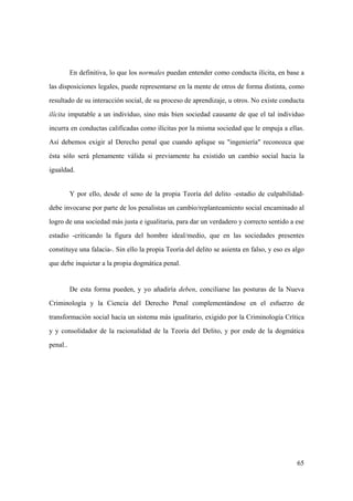 65
En definitiva, lo que los normales puedan entender como conducta ilícita, en base a
las disposiciones legales, puede representarse en la mente de otros de forma distinta, como
resultado de su interacción social, de su proceso de aprendizaje, u otros. No existe conducta
ilícita imputable a un individuo, sino más bien sociedad causante de que el tal individuo
incurra en conductas calificadas como ilícitas por la misma sociedad que le empuja a ellas.
Así debemos exigir al Derecho penal que cuando aplique su "ingeniería" reconozca que
ésta sólo será plenamente válida si previamente ha existido un cambio social hacia la
igualdad.
Y por ello, desde el seno de la propia Teoría del delito -estadio de culpabilidad-
debe invocarse por parte de los penalistas un cambio/replanteamiento social encaminado al
logro de una sociedad más justa e igualitaria, para dar un verdadero y correcto sentido a ese
estadio -criticando la figura del hombre ideal/medio, que en las sociedades presentes
constituye una falacia-. Sin ello la propia Teoría del delito se asienta en falso, y eso es algo
que debe inquietar a la propia dogmática penal.
De esta forma pueden, y yo añadiría deben, conciliarse las posturas de la Nueva
Criminología y la Ciencia del Derecho Penal complementándose en el esfuerzo de
transformación social hacia un sistema más igualitario, exigido por la Criminología Crítica
y y consolidador de la racionalidad de la Teoría del Delito, y por ende de la dogmática
penal..
 