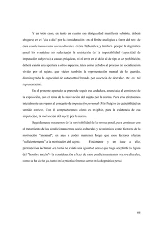 66
Y en todo caso, en tanto en cuanto esa desigualdad manifiesta subsista, deberá
abogarse en el "dia a dia" por la consideración -en el límite analógica a favor del reo- de
esos condicionamientos socioculturales en los Tribunales, y también porque la dogmática
penal los considere no reduciendo la restricción de la imputabilidad (capacidad de
imputación subjetiva) a causas psíquicas, ni el error en el dolo al de tipo o de prohibición;
deberá existir una apertura a otros aspectos, tales como debidos al proceso de socialización
vivido por el sujeto, que vicien también la representación mental de lo querido,
disminuyendo la capacidad de autocontrol/frenado por ausencia de desvalor, etc. en tal
representación.
En el presente apartado se pretende seguir esa andadura, anunciada al comienzo de
la exposición, con el tema de la motivación del sujeto por la norma. Para ello efectuemos
inicialmente un repaso al concepto de imputación personal (Mir Puig) o de culpabilidad en
sentido estricto. Con él comprobaremos cómo es exigible, para la existencia de esa
imputación, la motivación del sujeto por la norma.
Seguidamente trataremos de la motivabilidad de la norma penal, para continuar con
el tratamiento de los condicionamientos socio-culturales y económicos como factores de la
motivación "anormal", en aras a poder mantener luego que esos factores afectan
"suficientemente” a la motivación del sujeto. Finalmente y en base a ello,
pretendemos reclamar -en tanto no exista una igualdad social que haga aceptable la figura
del "hombre medio"- la consideración eficaz de esos condicionamientos socio-culturales,
como se ha dicho ya, tanto en la práctica forense como en la dogmática penal.
 