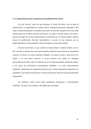 67
2. La imputación personal. Exigencia de normalidad motivacional
Los dos "pivotes" sobre los que descansa la Teoría del delito, son sin duda la
antijuricidad y la culpabilidad (en sentido estricto: imputación personal). Siguiendo a Mir
Puig, la antijuricidad penal se entenderá como juicio de desvalor expresivo de la nocividad
jurídico-penal de un hecho (reproche del hecho), en cuanto el mismo supone una lesión o
puesta en peligro de un bien jurídico-penal no justificada por un interés jurídico superior
(causa de justificación). Desvalor intersubjetivo y ex-ante de una conducta, por su
peligrosidad hacia el bien protegido y desvalor objetivo ex-post del resultado.
El juicio de desvalor, en que consiste la antijuricidad, no implica todavía, esto es
por sí mismo, la infracción de una norma primaria (imperativa) por parte de su destinatario
concreto. En efecto, en cuanto imperativo dirigido a un sujeto (a todos y cada uno de los
sujetos a los que quiere motivar), la norma primaria solo puede ser infringida
personalmente por dicho sujeto. El delito ha de ser un hecho penalmente antijurídico (típico
y sin causas de justificación) personalmente prohibido a su autor (personalmente
imputable; entendiendo por imputación personal que el hecho penalmente antijurídico sea
imputable a una infracción personal de la norma primaria por parte de un sujeto penalmente
responsable).
En definitiva, delito como hecho penalmente antijurídico y personalmente
imputable. Tan sólo en ese supuesto cabe hablar de tal concepto.
 