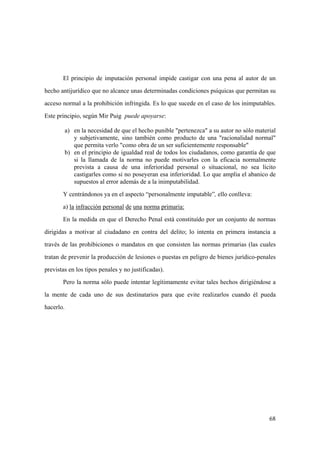 68
El principio de imputación personal impide castigar con una pena al autor de un
hecho antijurídico que no alcance unas determinadas condiciones psíquicas que permitan su
acceso normal a la prohibición infringida. Es lo que sucede en el caso de los inimputables.
Este principio, según Mir Puig puede apoyarse:
a) en la necesidad de que el hecho punible "pertenezca" a su autor no sólo material
y subjetivamente, sino también como producto de una "racionalidad normal"
que permita verlo "como obra de un ser suficientemente responsable"
b) en el principio de igualdad real de todos los ciudadanos, como garantía de que
si la llamada de la norma no puede motivarles con la eficacia normalmente
prevista a causa de una inferioridad personal o situacional, no sea lícito
castigarles como si no poseyeran esa inferioridad. Lo que amplia el abanico de
supuestos al error además de a la inimputabilidad.
Y centrándonos ya en el aspecto “personalmente imputable”, ello conlleva:
a) la infracción personal de una norma primaria:
En la medida en que el Derecho Penal está constituído por un conjunto de normas
dirigidas a motivar al ciudadano en contra del delito; lo intenta en primera instancia a
través de las prohibiciones o mandatos en que consisten las normas primarias (las cuales
tratan de prevenir la producción de lesiones o puestas en peligro de bienes jurídico-penales
previstas en los tipos penales y no justificadas).
Pero la norma sólo puede intentar legítimamente evitar tales hechos dirigiéndose a
la mente de cada uno de sus destinatarios para que evite realizarlos cuando él pueda
hacerlo.
 