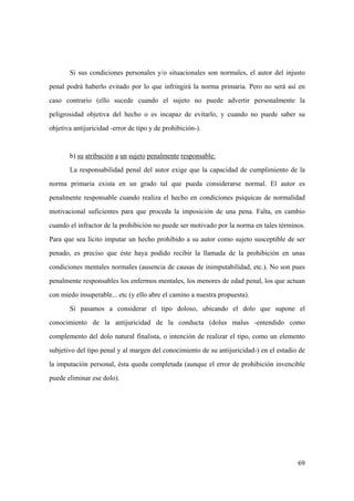 69
Si sus condiciones personales y/o situacionales son normales, el autor del injusto
penal podrá haberlo evitado por lo que infringirá la norma primaria. Pero no será así en
caso contrario (ello sucede cuando el sujeto no puede advertir personalmente la
peligrosidad objetiva del hecho o es incapaz de evitarlo, y cuando no puede saber su
objetiva antijuricidad -error de tipo y de prohibición-).
b) su atribución a un sujeto penalmente responsable:
La responsabilidad penal del autor exige que la capacidad de cumplimiento de la
norma primaria exista en un grado tal que pueda considerarse normal. El autor es
penalmente responsable cuando realiza el hecho en condiciones psiquicas de normalidad
motivacional suficientes para que proceda la imposición de una pena. Falta, en cambio
cuando el infractor de la prohibición no puede ser motivado por la norma en tales términos.
Para que sea lícito imputar un hecho prohibido a su autor como sujeto susceptible de ser
penado, es preciso que éste haya podido recibir la llamada de la prohibición en unas
condiciones mentales normales (ausencia de causas de inimputabilidad, etc.). No son pues
penalmente responsables los enfermos mentales, los menores de edad penal, los que actuan
con miedo insuperable... etc (y ello abre el camino a nuestra propuesta).
Si pasamos a considerar el tipo doloso, ubicando el dolo que supone el
conocimiento de la antijuricidad de la conducta (dolus malus -entendido como
complemento del dolo natural finalista, o intención de realizar el tipo, como un elemento
subjetivo del tipo penal y al margen del conocimiento de su antijuricidad-) en el estadio de
la imputación personal, ésta queda completada (aunque el error de prohibición invencible
puede eliminar ese dolo).
 