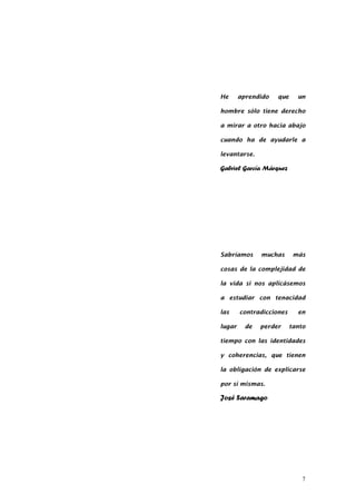 7
He aprendido que un
hombre sólo tiene derecho
a mirar a otro hacia abajo
cuando ha de ayudarle a
levantarse.
Gabriel García Márquez
Sabríamos muchas más
cosas de la complejidad de
la vida si nos aplicásemos
a estudiar con tenacidad
las contradicciones en
lugar de perder tanto
tiempo con las identidades
y coherencias, que tienen
la obligación de explicarse
por sí mismas.
José Saramago
 