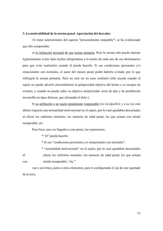 73
3. La motivabilidad de la norma penal. Apreciación del desvalor.
Al tratar anteriormente del aspecto "personalmente imputable", se ha evidenciado
que ello comportaba:
a) la infracción personal de una norma primaria. Pero la norma sólo puede intentar
legítimamente evitar tales hechos dirigiéndose a la mente de cada uno de sus destinatarios
para que evite realizarlos cuando él pueda hacerlo. Si sus condiciones personales y/o
situacionales son normales, el autor del injusto penal podrá haberlo evitado, por lo que
infringirá la norma primaria. Pero no será así en caso contrario (ello sucede cuando el
sujeto no puede advertir personalmente la peligrosidad objetiva del hecho o es incapaz de
evitarlo, y cuando no puede saber su objetiva antijuricidad -error de tipo y de prohibición
invencible en tipos dolosos, que eliminaba el dolo-).
b) su atribución a un sujeto penalmente responsable (no inculpable); y a su vez esto
último requería una normalidad motivacional en el sujeto, por lo cual quedaban descartados
al efecto los enfermos mentales, los menores de edad penal, los que actuan con miedo
insuperable, etc.
Pues bien, una vez llegados a este punto, las expresiones:
* “él” pueda hacerlo.
* Si sus “condiciones personales y/o situacionales son normales”.
* “normalidad motivacional” en el sujeto, por lo cual quedaban descartados
al efecto los enfermos mentales, los menores de edad penal, los que actuan
con miedo insuperable, “etc.”
van a servirnos, junto a otros elementos, para ir configurando el eje de este apartado
de la tesis.
 