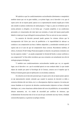 75
Mi opinión es que los condicionamientos socioculturales (dominantes o marginales)
también tienen que ver en gran medida, y en primer lugar, con el desvalor o no, que el
sujeto activo de un injusto penal, aprecie en su representación mental exigida por el dolo
aún estando en plenas condiciones de salud psíquica. Y digo su, pues no olvidemos que la
norma primaria va dirigida a él, de forma que él pueda cumplirla; si sus condiciones
personales y/o situacionales (de todo tipo) son normales, el autor del injusto penal podrá
haberlo evitado por lo que infringirá la norma primaria. Pero no será así en caso contrario.
La ausencia de desvalor personal puede generar los mismos efectos que la
incomprensión del ilícito por error de prohibición o la imposibilidad de adecuar su
conducta a esa comprensión (en base a hábitos adquiridos y considerados normales por el
sujeto) aún en el caso de que tal comprensión fuese correcta. Recordemos también, al
efecto, el articulo 20 del Código Penal preocupado en relación a las primeras eximentes con
los dos aspectos citados "...no pueda comprender la ilicitud del hecho o actuar conforme a
esa comprensión" (si bien debe recordarse que esas eximentes son actualmente tan sólo de
etiología psiquico-biológica).
Y también esos condicionamientos socioculturales tendrán que ver, en segundo
lugar, con el desvalor o no que la sociedad aprecie en una conducta dada. Lo que siendo
objeto de estudio por parte la Sociología de la Censura, conecta con el impulso que la
Política Criminal genere para la tipificación o no de dichas conductas.
En relación con el desvalor personal que el sujeto activo de un injusto penal, aprecie
en su representación mental, entiendo que cuando la ausencia de desvalor se deba a
creencias distintas (de raiz étnica, etc.) o a discrepancias objetivas respecto a la norma por
causas fundadas en el ejercicio de derechos constitucionales (objetores en base a libertad
ideológica, etc.), estas situaciones cabrían dentro del error de prohibición, sin necesidad de
abrazar atenuantes, etc. via estado de necesidad por conflicto de intereses, que
evidentemente favorecerían más al reo en caso de que existiendo una muy fuerte y fundada
creencia/discrepancia, se generase un peligro mínimo.
 