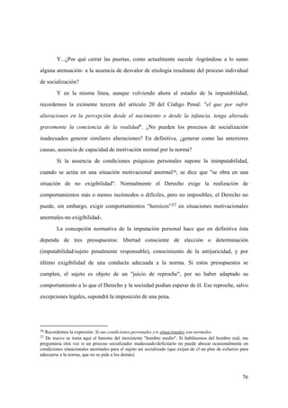 76
36 Recordemos la expresión: Si sus condiciones personales y/o situacionales son normales.
37 De nuevo se toma aquí el baremo del inexistente "hombre medio". Si hablásemos del hombre real, me
preguntaria otra vez si un proceso socializador inadecuado/deficitario no puede abocar ocasionalmente en
condiciones situacionales anormales para el sujeto así socializado (que exijan de él un plus de esfuerzo para
adecuarse a la norma, que no se pide a los demás).
Y...¿Por qué cerrar las puertas, como actualmente sucede -lográndose a lo sumo
alguna atenuación- a la ausencia de desvalor de etiología resultante del proceso individual
de socialización?
Y en la misma línea, aunque volviendo ahora al estadio de la imputabilidad,
recordemos la eximente tercera del articulo 20 del Código Penal: "el que por sufrir
alteraciones en la percepción desde el nacimiento o desde la infancia, tenga alterada
gravemente la conciencia de la realidad". ¿No pueden los procesos de socialización
inadecuados generar similares alteraciones? En definitiva, ¿generar como las anteriores
causas, ausencia de capacidad de motivación normal por la norma?
Si la ausencia de condiciones psíquicas personales supone la inimputabilidad,
cuando se actúa en una situación motivacional anormal36, se dice que "se obra en una
situación de no exigibilidad". Normalmente el Derecho exige la realización de
comportamientos más o menos incómodos o difíciles, pero no imposibles; el Derecho no
puede, sin embargo, exigir comportamientos “heroicos”37 en situaciones motivacionales
anormales-no exigibilidad-.
La concepción normativa de la imputación personal hace que en definitiva ésta
dependa de tres presupuestos: libertad consciente de elección o determinación
(imputabilidad/sujeto penalmente responsable), conocimiento de la antijuricidad, y por
último exigibilidad de una conducta adecuada a la norma. Si estos presupuestos se
cumplen, el sujeto es objeto de un "juicio de reproche", por no haber adaptado su
comportamiento a lo que el Derecho y la sociedad podían esperar de él. Ese reproche, salvo
excepciones legales, supondrá la imposición de una pena.
 