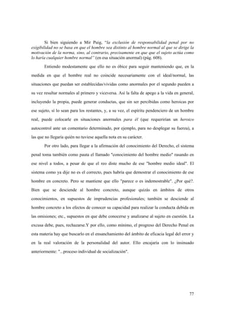 77
Si bien siguiendo a Mir Puig, “la exclusión de responsabilidad penal por no
exigibilidad no se basa en que el hombre sea distinto al hombre normal al que se dirige la
motivación de la norma, sino, al contrario, precisamente en que que el sujeto actúa como
lo haría cualquier hombre normal” (en esa situación anormal) (pág. 608).
Entiendo modestamente que ello no es óbice para seguir manteniendo que, en la
medida en que el hombre real no coincide necesariamente con el ideal/normal, las
situaciones que puedan ser establecidas/vividas como anormales por el segundo pueden a
su vez resultar normales al primero y viceversa. Así la falta de apego a la vida en general,
incluyendo la propia, puede generar conductas, que sin ser percibidas como heroicas por
ese sujeto, sí lo sean para los restantes, y, a su vez, el espíritu pendenciero de un hombre
real, puede colocarle en situaciones anormales para él (que requerirían un heroico
autocontrol ante un comentario determinado, por ejemplo, para no desplegar su fuerza), a
las que no llegaría quién no tuviese aquella nota en su carácter.
Por otro lado, para llegar a la afirmación del conocimiento del Derecho, el sistema
penal toma también como pauta el llamado "conocimiento del hombre medio" rasando en
ese nivel a todos, a pesar de que el reo diste mucho de ese "hombre medio ideal". El
sistema como ya dije no es el correcto, pues habría que demostrar el conocimiento de ese
hombre en concreto. Pero se mantiene que ello "parece o es indemostrable". ¿Por qué?.
Bien que se desciende al hombre concreto, aunque quizás en ámbitos de otros
conocimientos, en supuestos de imprudencias profesionales; también se desciende al
hombre concreto a los efectos de conocer su capacidad para realizar la conducta debida en
las omisiones; etc., supuestos en que debe conocerse y analizarse al sujeto en cuestión. La
excusa debe, pues, rechazarse.Y por ello, como mínimo, el progreso del Derecho Penal en
esta materia hay que buscarlo en el ensanchamiento del ámbito de eficacia legal del error y
en la real valoración de la personalidad del autor. Ello encajaría con lo insinuado
anteriormente: "...proceso individual de socialización".
 