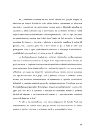 78
Así, y cambiando al terreno del dolo natural finalista dado que por ejemplo los
elementos que integran la situación típica pueden hallarse representados por elementos
descriptivos y normativos, cuyo conocimiento presenta mayores dificultades que el de los
descriptivos, deberá defenderse que el conocimiento de un elemento normativo variará
según la apreciación de cada individuo, o de cada grupo social. Y una vez aquí ¿qué grado
de conocimiento será exigible para el dolo típico? Según Mir Puig apelando a la fórmula
dominante de Mezger, es necesaria y suficiente la valoración paralela en la esfera del
profano, pero... acudiendo para ello al nivel social en que se halle el autor (nos
preocupamos, como es lógico, del hombre real -analizando su nivel y tipo de socialización-,
no del ideal). Lo que puede abrir el camino al error de prohibición.
Las facultades humanas (intelectivas y volitivas) están también condicionadas por
una serie de factores socioculturales, al margen de los psíquicos tradicionales. Por ello, no
puede caerse en el simplismo de considerarse la capacidad de culpabilidad -imputabilidad-
como un problema de facultades intelectivas y volitivas del sujeto. La convivencia somete
al hombre a un proceso de interacción y comunicación que permiten conocer las normas
que rigen la convivencia en el grupo a que se pertenece y adecuar la conducta a dichas
normas. Este proceso se llama motivación. La imputabilidad es capacidad de motivación
individual, la capacidad para motivarse por los mandatos normativos. El problema surge en
la sociedad desigual generadora de subgrupos, en cuyo caso cabe preguntar: ...motivación
¿para qué valor? Si es el dominante se vulneran las denominadas normas de conducta
(Sellin) del subgrupo, lo que acarrea la réplica grupal; y... ¿cabe exigir tanto, cuando el
grupo es lo único que se tiene?
Por ello se ha comentado que como mínimo el progreso del Derecho Penal para
superar la falacia del "hombre medio", hay que buscarlo en el ensanchamiento del ámbito
de eficacia legal del error y en la real valoración de la personalidad del autor.
 