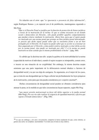 79
38 Lo que sin embargo, y de cara a mi posición, comporta la tácita aceptación de que, como mínimo, se
genera una cierta -no completa- anormalidad. Y en todo caso el tema es muy relativo.
En relación con el error -que "es ignorancia o presencia de falsa información",
según Rodríguez Ramos- y en especial con el de prohibición, mantengamos siguiendo a
Mir Puig:
“Que si el Derecho Penal se justifica por la función de protección de bienes jurídicos
a través de la motivación de la norma -lo que se estima necesario en un Estado
social y democrático de Derecho-, sólo puede prohibir aquellos comportamientos
que puedan evitarse mediante la motivación. Ahora bien, para que el sujeto pueda
ser motivado por una norma penal que protege un bien jurídico-penal determinado,
es preciso que dicho sujeto pueda saber que se encuentra frente a un tal bien
protegido por el Derecho. Si el sujeto no puede saber que su acción va a lesionar un
bien amparado por el Derecho ¿cómo podrá sentirse motivado a evitar dicha acción
por la norma penal, sino puede ser motivado por ella? Y si la norma no puede
motivarlo no tiene sentido que lo intente prohibiéndole el hecho”. (pág. 560)
Es sabido que la doctrina tan sólo acepta la quiebra en la motivabilidad de la norma
(capacidad de motivar al individuo), cuando el sujeto receptor es inimputable, comete error,
o incurre en una situación de no exigibilidad. Sin embargo, la misma doctrina acepta
asimismo que una parte importante de la delincuencia normal obedece a factores de
desigualdad social y no por eso deja de castigarse. Se argumenta, en el mejor de los casos,
que se trata de una desigualdad que no llega a afectar tan profundamente las leyes psíquicas
de la motivación, como para que ésta pueda considerarse por completo anormal38.
Dichas circunstancias de desigualdad social pueden no obstante considerarse para
atenuar la pena, en la medida en que tales circunstancias hayan supuesto, según Mir Puig
“una mayor presión motivacional en favor del delito superior a la media normal
(Mir Puig). Por esa vía cabe realizar la exigencia de igualdad material y efectiva que
supone el Estado democrático”. (Pág. 548).
 