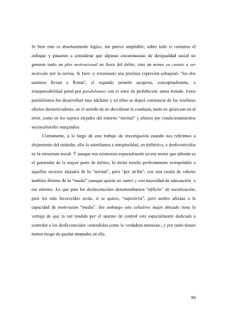 80
Si bien esto es absolutamente lógico, me parece ampliable; sobre todo si variamos el
enfoque y pasamos a considerar que algunas circunstancias de desigualdad social no
generan tanto un plus motivacional en favor del delito, sino un minus en cuanto a ser
motivado por la norma. Si bien -y retomando una preclara expresión coloquial- "los dos
caminos llevan a Roma", el segundo permite acogerse, conceptualmente, a
irresponsabilidad penal por paralelismos con el error de prohibición, antes tratado. Estos
paralelismos los desarrollaré mas adelante y en ellos se dejará constancia de los similares
efectos desmotivadores, en el sentido de no desvalorar la conducta, tanto en quien cae en el
error, como en los sujetos alejados del entorno “normal” y afectos por condicionamientos
socioculturales marginales.
Ciertamente, a lo largo de este trabajo de investigación cuando nos referimos a
alejamiento del estándar, ello lo asimilamos a marginalidad, en definitiva, a desfavorecidos
en la estructura social. Y aunque nos centremos especialmente en ese sector que además es
el generador de la mayor parte de delitos, lo dicho resulta perfectamente extrapolable a
aquellos sectores alejados de lo “normal”, pero “por arriba”, con una escala de valores
también distinta de la “media” (aunque quizás no tanto) y con necesidad de adecuación a
ese entorno. Lo que para los desfavorecidos denominábamos “déficits” de socialización,
para los más favorecidos serán, si se quiere, “superávits”, pero ambos afectan a la
capacidad de motivación “media”. Sin embargo este colectivo mejor ubicado tiene la
ventaja de que la red tendida por el aparato de control está especialmente dedicada a
controlar a los desfavorecidos -entendidos como la verdadera amenaza-, y por tanto tienen
menor riesgo de quedar atrapados en ella.
 
