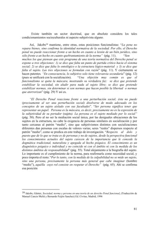 81
39 Jakobs, Günter, Sociedad, norma y persona en una teoría de un derecho Penal funcional. (Traducción de
Manuel Cancio Meliá y Bernardo Feijóo Sanchez) Ed. Civitas, Madrid, 1996
Existe también un sector doctrinal, que en absoluto considera los tales
condicionamientos socioculturales ni aspecto subjetivista alguno.
Así, Jakobs39 mantiene, entre otras, estas posiciones funcionalistas: “La pena no
repara bienes, sino confirma la identidad normativa de la sociedad. Por ello, el Derecho
penal no puede reaccionar frente a un hecho en cuanto a lesión de un bién jurídico, sino
sólo frente a un hecho en cuanto quebrantamiento de la norma” (pág. 11). “Son
muchos los que piensan que este programa de una teoría normativa del Derecho penal se
expone a tres objeciones: 1) se dice que falta un punto de partida crítico hacia el sistema
social; 2) se dice que falta lo ontológico o la estructura lógico-material y 3) se dice que
falta el sujeto. Las tres objeciones se formulan con razón” (pág. 11). Y ciertamente se
hacen patentes. “En consecuencia, lo subjetivo solo tiene relevanvia secundaria” (pág. 12)
(pues se unificará con la socialización). “Una objeción muy común es que el
funcionalismo se quita la máscara, mostrando su verdadera faz: se dice que pretende
estabilizar la sociedad, sin aludir para nada al sujeto libre; se dice que pretende
estabilizar normas, sin determinar si son normas que hacen posible la libertad o normas
que aterrorizan” (pág. 29) Y así es.
“El Derecho Penal reacciona frente a una perturbación social; ésta no puede
(precisamente al ser una perturbación social) disolverse de modo adecuado en los
conceptos de un sujeto aislado con sus facultades”. “Ser persona significa tener que
representar un papel. Persona es la máscara, es decir, precisamente no es la expresión de
la subjetividad de su portador (sujeto). La persona es el sujeto mediado por lo social”
(pág. 50). Pero al no ser la mediación social única, por las desiguales ubicaciones de los
sujetos en la estructura, no cabe la exigencia de personas similares en socialización y por
tanto cercanas al patrón “medio”, sino que subjetivismos distintos con socializaciones
diferentes dan personas con escalas de valores varias; seres “reales” dispersos respecto al
patrón ”medio”, como se predica en este trabajo de investigación. “Respecto al dolo y
puesto que de lo que se trata es de personas y no de sujetos, desde la perspectiva funcional
los conocimientos actuales del sujeto carecen de la importancia que le concede la
dogmática tradicional, naturalista y apegada al hecho psiquico. El conocimiento es un
diagnóstico psiquico e individual y no coincide ni con el ámbito ni con la medida de los
distintos ámbitos de responsabilidad” (pág. 55). Total alejamiento a la biografía del sujeto.
Lo importante es el cumplimiento de la norma, para reafirmarla como necesidad social, y
poco importa el resto.“Por lo tanto, con la medida de la culpabilidad no se mide un sujeto,
sino una persona, precisamente la persona más general que cabe imaginar (hombre
“medio”), aquélla cuyo rol consiste en respetar el Derecho” (pág. 65). Ahí se confirma
esa posición
 