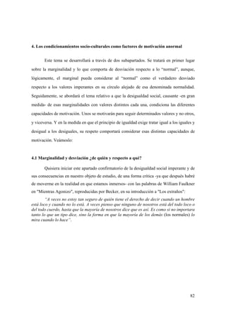 82
4. Los condicionamientos socio-culturales como factores de motivación anormal
Este tema se desarrollará a través de dos subapartados. Se tratará en primer lugar
sobre la marginalidad y lo que comporta de desviación respecto a lo “normal”, aunque,
lógicamente, el marginal pueda considerar al “normal” como el verdadero desviado
respecto a los valores imperantes en su círculo alejado de esa denominada normalidad.
Seguidamente, se abordará el tema relativo a que la desigualdad social, causante -en gran
medida- de esas marginalidades con valores distintos cada una, condiciona las diferentes
capacidades de motivación. Unos se motivarán para seguir determinados valores y no otros,
y viceversa. Y en la medida en que el principio de igualdad exige tratar igual a los iguales y
desigual a los desiguales, su respeto comportará considerar esas distintas capacidades de
motivación. Veámoslo:
4.1 Marginalidad y desviación ¿de quién y respecto a qué?
Quisiera iniciar este apartado confirmatorio de la desigualdad social imperante y de
sus consecuencias en nuestro objeto de estudio, de una forma crítica -ya que después habré
de moverme en la realidad en que estamos inmersos- con las palabras de William Faulkner
en "Mientras Agonizo", reproducidas por Becker, en su introducción a "Los extraños":
“A veces no estoy tan seguro de quién tiene el derecho de decir cuando un hombre
está loco y cuando no lo está. A veces pienso que ninguno de nosotros está del todo loco o
del todo cuerdo, hasta que la mayoría de nosotros dice que es así. Es como si no importara
tanto lo que un tipo dice, sino la forma en que la mayoría de los demás (los normales) lo
mira cuando lo hace”.
 