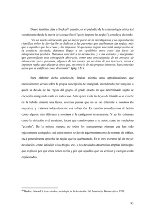 83
40 Becker, Howard S. Los extraños, sociología de la desviación. Ed. Amorrortu, Buenos Aires, 1970.
Deseo también citar a Becker40 cuando, en el preludio de la criminología crítica (al
cuestionarse desde la teoría de la reacción el "quién impone las reglas"), concluye diciendo:
“Es un hecho interesante que la mayor parte de la investigación y la especulación
científica sobre la desviación se dedican a las personas que quebrantan las reglas, más
que a aquellos que las crean y las imponen. Si queremos lograr una total comprensión de
la conducta desviada, debemos llegar a un equilibrio entre estos dos focos de
interpretación posibles. Debemos concebir a la desviación, y a los extraños y marginales
que personifican esta concepción abstracta, como una consecuencia de un proceso de
interacción entre personas, algunas de las cuales, en servicio de sus intereses, crean e
imponen reglas que afectan a otros que, en servicio de sus propios intereses, han cometido
actos que se califican como desviados”. (pág. 151)
Para elaborar dicha conclusión, Becker efectúa unas aproximaciones que
esencialmente versan sobre la propia concepción del marginal, entendiendo por marginal a
quién se desvía de las reglas del grupo; el grado exacto en que determinado sujeto se
encuentra marginado varía en cada caso. Ante quién viola las leyes de tránsito o se excede
en la bebida durante una fiesta, solemos pensar que no es tan diferente a nosotros (la
mayoría), y tratamos tolerantemente esa infracción. En cambio consideramos al ladrón
como alguien más diferente a nosotros y le castigamos severamente. Y ya los crímenes
como la violación o el asesinato, hacen que consideremos a su autor, como un verdadero
"extraño". De la misma manera, no todos los transgresores piensan que han sido
injustamente castigados: así quien menos se desvía (quebrantamiento de normas de tráfico,
etc.) generalmente aprueba las reglas que ha quebrantado. En el otro extremo (el de mayor
desviación -como adicción a las drogas, etc.-), los desviados desarrollan amplias ideologías
que explican por qué ellos tienen razón y por qué aquellos que los critican y castigan están
equivocados.
 