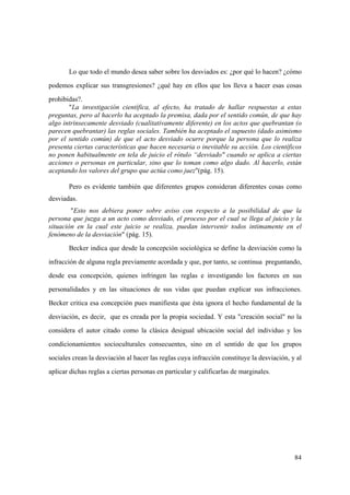 84
Lo que todo el mundo desea saber sobre los desviados es: ¿por qué lo hacen? ¿cómo
podemos explicar sus transgresiones? ¿qué hay en ellos que los lleva a hacer esas cosas
prohibidas?.
"La investigación científica, al efecto, ha tratado de hallar respuestas a estas
preguntas, pero al hacerlo ha aceptado la premisa, dada por el sentido común, de que hay
algo intrinsecamente desviado (cualitativamente diferente) en los actos que quebrantan (o
parecen quebrantar) las reglas sociales. También ha aceptado el supuesto (dado asimismo
por el sentido común) de que el acto desviado ocurre porque la persona que lo realiza
presenta ciertas características que hacen necesaria o inevitable su acción. Los científicos
no ponen habitualmente en tela de juicio el rótulo “desviado" cuando se aplica a ciertas
acciones o personas en particular, sino que lo toman como algo dado. Al hacerlo, están
aceptando los valores del grupo que actúa como juez"(pág. 15).
Pero es evidente también que diferentes grupos consideran diferentes cosas como
desviadas.
"Esto nos debiera poner sobre aviso con respecto a la posibilidad de que la
persona que juzga a un acto como desviado, el proceso por el cual se llega al juicio y la
situación en la cual este juicio se realiza, puedan intervenir todos intimamente en el
fenómeno de la desviación" (pág. 15).
Becker indica que desde la concepción sociológica se define la desviación como la
infracción de alguna regla previamente acordada y que, por tanto, se continua preguntando,
desde esa concepción, quienes infringen las reglas e investigando los factores en sus
personalidades y en las situaciones de sus vidas que puedan explicar sus infracciones.
Becker critica esa concepción pues manifiesta que ésta ignora el hecho fundamental de la
desviación, es decir, que es creada por la propia sociedad. Y esta "creación social" no la
considera el autor citado como la clásica desigual ubicación social del individuo y los
condicionamientos socioculturales consecuentes, sino en el sentido de que los grupos
sociales crean la desviación al hacer las reglas cuya infracción constituye la desviación, y al
aplicar dichas reglas a ciertas personas en particular y calificarlas de marginales.
 