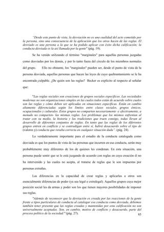 85
“Desde este punto de vista, la desviación no es una cualidad del acto cometido por
la persona, sino una consecuencia de la aplicación que los otros hacen de las reglas. El
desviado es una persona a la que se ha podido aplicar con éxito dicha calificación; la
conducta desviada es la así llamada por la gente” (pág. 19).
Se ha venido utilizando el término "marginales" para aquellas personas juzgadas
como desviadas por los demás, y por lo tanto fuera del círculo de los miembros normales
del grupo. Ello no obstante, los "marginales" pueden ser, desde el punto de vista de la
persona desviada, aquellas personas que hacen las leyes de cuyo quebrantamiento se le ha
encontrado culpable. ¿De quién son las reglas? Becker es explícito al respecto al señalar
que:
"Las reglas sociales son creaciones de grupos sociales específicos. Las sociedades
modernas no son organizaciones simples en las cuales todos están de acuerdo sobre cuales
son las reglas y cómo deben ser aplicadas en situaciones específicas. Están en cambio
altamente diferenciadas según los límites entre clases sociales, grupos étnicos,
ocupacionales y culturales. Estos grupos no comparten necesariamente -y efectivamente, a
menudo no comparten- las mismas reglas. Los problemas que los mismos enfrentan al
tratar con su medio, la historia y las tradiciones que traen consigo, todas llevan al
desarrollo de diferentes conjuntos de reglas. En tanto que las reglas de los diferentes
grupos entren en conflicto y se contradigan entre sí, habrá desacuerdo sobre el tipo de
(valores y) conducta que resulta correcta en cualquier situación dada”. (pág. 24).
Lo verdaderamente importante para el estudio de la conducta catalogada como
desviada es que los puntos de vista de las personas que incurren en esa conducta, serán muy
probablemente muy diferentes de los de quienes les condenan. En esta situación, una
persona puede sentir que se le está juzgando de acuerdo con reglas en cuya creación él no
ha intervenido y las cuales no acepta, al tratarse de reglas que le son impuestas por
personas extrañas.
Las diferencias en la capacidad de crear reglas y aplicarlas a otros son
esencialmente diferencias de poder (ya sea legal o extralegal). Aquellos grupos cuya mejor
posición social les da armas y poder son los que tienen mayores posibilidades de imponer
sus reglas.
"Además de reconocer que la desviación es creada por las reacciones de la gente
frente a tipos particulares de conducta al catalogar esa conducta como desviada, debemos
también tener presente que las reglas creadas y mantenidas por esta calificación no son
universalmente aceptadas. Son, en cambio, motivo de conflicto y desacuerdo, parte del
proceso político de la sociedad." (pág. 27).
 