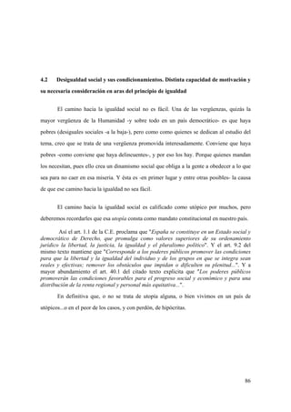 86
4.2 Desigualdad social y sus condicionamientos. Distinta capacidad de motivación y
su necesaria consideración en aras del principio de igualdad
El camino hacia la igualdad social no es fácil. Una de las vergüenzas, quizás la
mayor vergüenza de la Humanidad -y sobre todo en un país democrático- es que haya
pobres (desiguales sociales -a la baja-), pero como como quienes se dedican al estudio del
tema, creo que se trata de una vergüenza promovida interesadamente. Conviene que haya
pobres -como conviene que haya delincuentes-, y por eso los hay. Porque quienes mandan
los necesitan, pues ello crea un dinamismo social que obliga a la gente a obedecer a lo que
sea para no caer en esa miseria. Y ésta es -en primer lugar y entre otras posibles- la causa
de que ese camino hacia la igualdad no sea fácil.
El camino hacia la igualdad social es calificado como utópico por muchos, pero
deberemos recordarles que esa utopía consta como mandato constitucional en nuestro país.
Así el art. 1.1 de la C.E. proclama que "España se constituye en un Estado social y
democrático de Derecho, que promulga como valores superiores de su ordenamiento
jurídico la libertad, la justicia, la igualdad y el pluralismo político". Y el art. 9.2 del
mismo texto mantiene que "Corresponde a los poderes públicos promover las condiciones
para que la libertad y la igualdad del individuo y de los grupos en que se integra sean
reales y efectivas; remover los obstáculos que impidan o dificulten su plenitud...". Y a
mayor abundamiento el art. 40.1 del citado texto explicita que "Los poderes públicos
promoverán las condiciones favorables para el progreso social y económico y para una
distribución de la renta regional y personal más equitativa...".
En definitiva que, o no se trata de utopía alguna, o bien vivimos en un país de
utópicos...o en el peor de los casos, y con perdón, de hipócritas.
 