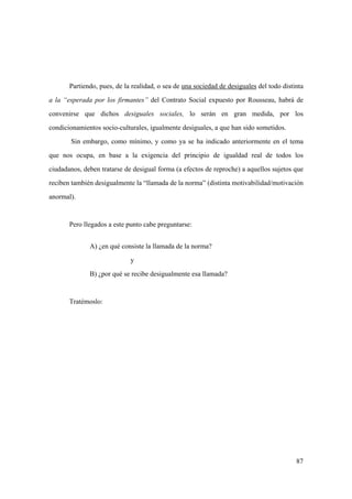 87
Partiendo, pues, de la realidad, o sea de una sociedad de desiguales del todo distinta
a la “esperada por los firmantes” del Contrato Social expuesto por Rousseau, habrá de
convenirse que dichos desiguales sociales, lo serán en gran medida, por los
condicionamientos socio-culturales, igualmente desiguales, a que han sido sometidos.
Sin embargo, como mínimo, y como ya se ha indicado anteriormente en el tema
que nos ocupa, en base a la exigencia del principio de igualdad real de todos los
ciudadanos, deben tratarse de desigual forma (a efectos de reproche) a aquellos sujetos que
reciben también desigualmente la “llamada de la norma” (distinta motivabilidad/motivación
anormal).
Pero llegados a este punto cabe preguntarse:
A) ¿en qué consiste la llamada de la norma?
y
B) ¿por qué se recibe desigualmente esa llamada?
Tratémoslo:
 