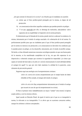 88
¿En qué consiste la llamada de la norma?: en el hecho que el ciudadano en cuestión:
a) estime que el bien juridico-penal protegido por la misma, es digno de tal
protección.
b) en consecuencia desvalore aquellas conductas que puedan ponerlo en peligro.
c) Y en que, motivado por ello, se abstenga de realizarlas, adecuándose -salvo
supuestos de no exigibilidad- al imperativo de la norma primaria.
Evidentemente que la llamada de la norma, puede motivar a adecuar la conducta a la
misma, únicamente por el miedo al castigo asociado a la vulneración de la tal norma. Es
perfectamente posible pues que un ciudadano para el que el bien jurídico-penal protegido
por la norma no merezca esa protección y en consecuencia no desvalore las conductas que
lo puedan poner en peligro, no las desarrolle, únicamente, por el miedo al posible castigo.
De hecho, se han efetuado numerosas encuestas sociológico-penales en que una buena parte
de la muestra, se ha manifestado cumplidora de la ley, sin que ello supusiese la no
disposición a vulnerarla siempre que existiese la seguridad de impunidad. ¡Lo único que
separa al normal del desviado es la falta de valentía (técnicamente la motivabilidad debida
al castigo) de aquél! Lo que por otro lado mantiene la utilidad de la punición, como
elemento de prevención general.
Seguimos aquí una anología con el arrepentimiento cristiano:
-dolor de contricción (existe arrepentimiento por el simple hecho de haber
ofendido al Dios amado, al margen del miedo al castigo).
y
-dolor de atricción (hay arrepentimiento únicamente por el miedo al castigo
que recaerá en caso de que tal arrepentimiento no exista).
Si bien el primero tiene indudablemente un mayor "calado" etico-moral, la Iglesia
acepta ambos y con los mismos efectos.
Igual sucede en Derecho Penal: da igual el motivo por el que no se transgreda la
norma, lo relevante es no transgredirla. Y es obvio que en ocasiones concurren ambos,
aunque los aislemos a efectos conceptuales.
 