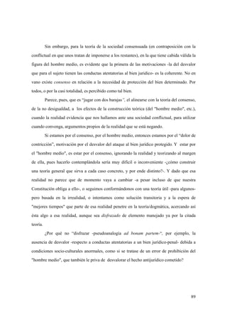 89
Sin embargo, para la teoría de la sociedad consensuada (en contraposición con la
conflictual en que unos tratan de imponerse a los restantes), en la que tiene cabida válida la
figura del hombre medio, es evidente que la primera de las motivaciones -la del desvalor
que para el sujeto tienen las conductas atentatorias al bien juridico- es la coherente. No en
vano existe consenso en relación a la necesidad de protección del bien determinado. Por
todos, o por la casi totalidad, es percibido como tal bien.
Parece, pues, que es “jugar con dos barajas”, el alinearse con la teoría del consenso,
de la no desigualdad, a los efectos de la construcción teórica (del "hombre medio", etc.),
cuando la realidad evidencía que nos hallamos ante una sociedad conflictual, para utilizar
cuando convenga, argumentos propios de la realidad que se está negando.
Si estamos por el consenso, por el hombre medio, entonces estamos por el “dolor de
contricción”, motivación por el desvalor del ataque al bien jurídico protegido. Y estar por
el "hombre medio", es estar por el consenso, ignorando la realidad y teorizando al margen
de ella, pues hacerlo contemplándola sería muy dificil o inconveniente -¿cómo construir
una teoría general que sirva a cada caso concreto, y por ende distinto?-. Y dado que esa
realidad no parece que de momento vaya a cambiar -a pesar incluso de que nuestra
Constitución obliga a ello-, o seguimos conformándonos con una teoría útil -para algunos-
pero basada en la irrealidad, o intentamos como solución transitoria y a la espera de
"mejores tiempos" que parte de esa realidad penetre en la teoría/dogmática, acercando así
ésta algo a esa realidad, aunque sea disfrazado de elemento manejado ya por la citada
teoría.
¿Por qué no “disfrazar -pseudoanalogía ad bonam partem-“, por ejemplo, la
ausencia de desvalor -respecto a conductas atentatorias a un bien jurídico-penal- debida a
condiciones socio-culturales anormales, como si se tratase de un error de prohibición del
"hombre medio", que también le priva de desvalorar el hecho antijurídico cometido?
 