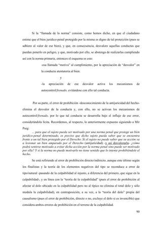 90
Si la “llamada de la norma” consiste, como hemos dicho, en que el ciudadano
estime que el bien juridico-penal protegido por la misma es digno de tal protección (pues se
adhiere al valor de ese bien), y que, en consecuencia, desvalore aquellas conductas que
puedan ponerlo en peligro, y que, motivado por ello, se abstenga de realizarlas cumpliendo
así con la norma primaria, entonces el esquema es este:
-esa llamada “motiva” al cumplimiento, por la apreciación de “desvalor” en
la conducta atentatoria al bien.
y
-la apreciación de ese desvalor activa los mecanismos de
autocontrol/frenado, evitándose con ello tal conducta.
Por su parte, el error de prohibición -desconocimiento de la antijuricidad del hecho-
elimina el desvalor de la conducta y, con ello, no se activan los mecanismos de
autocontrol/frenado, por lo que tal conducta se desarrolla bajo el influjo de ese error,
considerándola lícita. Recordemos, al respecto, lo anteriormente expuesto siguiendo a Mir
Puig:
... para que el sujeto pueda ser motivado por una norma penal que protege un bien
jurídico-penal determinado, es preciso que dicho sujeto pueda saber que se encuentra
frente a un tal bien protegido por el Derecho. Si el sujeto no puede saber que su acción va
a lesionar un bien amparado por el Derecho (antijuricidad) -y así desvalorarla- ¿cómo
podrá sentirse motivado a evitar dicha acción por la norma penal sino puede ser motivado
por ella? Y si la norma no puede motivarlo no tiene sentido que lo intente prohibiéndole el
hecho.
Se está refiriendo al error de prohibición directo/indirecto, aunque este último según
los finalistas y la teoría de los elementos negativos del tipo se reconduce a error de
tipo/natural -pasando de la culpabilidad al injusto, a diferencia del primero, que sigue en la
culpabilidad-, y en línea con la “teoría de la culpabilidad” (pues el error de prohibición al
afectar al dolo ubicado en la culpabilidad pero no al típico no elimina el total dolo y sólo
modula la culpabilidad), en contraposición, a su vez, a la “teoría del dolo” propia del
causalismo (pues el error de prohibición, directo o no, excluye el dolo si es invencible) que
considera ambos errores de prohibición en el terreno de la culpabilidad.
 