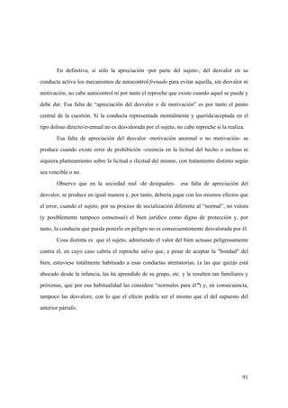 91
En definitiva, si sólo la apreciación -por parte del sujeto-, del desvalor en su
conducta activa los mecanismos de autocontrol/frenado para evitar aquella, sin desvalor ni
motivación, no cabe autocontrol ni por tanto el reproche que existe cuando aquel se puede y
debe dar. Esa falta de “apreciación del desvalor o de motivación” es por tanto el punto
central de la cuestión. Si la conducta representada mentalmente y querida/aceptada en el
tipo doloso directo/eventual no es desvalorada por el sujeto, no cabe reproche si la realiza.
Esa falta de apreciación del desvalor -motivación anormal o no motivación- se
produce cuando existe error de prohibición -creencia en la licitud del hecho o incluso ni
siquiera planteamiento sobre la licitud o ilicitud del mismo, con tratamiento distinto según
sea vencible o no.
Observo que en la sociedad real -de desiguales- esa falta de apreciación del
desvalor, se produce en igual manera y, por tanto, debería jugar con los mismos efectos que
el error, cuando el sujeto, por su proceso de socialización diferente al “normal”, no valora
(y posiblemente tampoco consensuó) el bien jurídico como digno de protección y, por
tanto, la conducta que pueda ponerlo en peligro no es consecuentemente desvalorada por él.
Cosa distinta es que el sujeto, admitiendo el valor del bien actuase peligrosamente
contra él, en cuyo caso cabría el reproche salvo que, a pesar de aceptar la "bondad" del
bien, estuviese totalmente habituado a esas conductas atentatorias, (a las que quizás está
abocado desde la infancia, las ha aprendido de su grupo, etc. y le resulten tan familiares y
próximas, que por esa habitualidad las considere “normales para él”) y, en consecuencia,
tampoco las desvalore, con lo que el efecto podría ser el mismo que el del supuesto del
anterior párrafo.
 