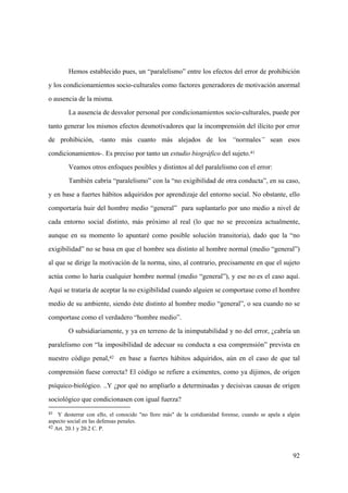 92
41 Y desterrar con ello, el conocido "no llore más" de la cotidianidad forense, cuando se apela a algún
aspecto social en las defensas penales.
42 Art. 20.1 y 20.2 C. P.
Hemos establecido pues, un “paralelismo” entre los efectos del error de prohibición
y los condicionamientos socio-culturales como factores generadores de motivación anormal
o ausencia de la misma.
La ausencia de desvalor personal por condicionamientos socio-culturales, puede por
tanto generar los mismos efectos desmotivadores que la incomprensión del ilícito por error
de prohibición, -tanto más cuanto más alejados de los “normales” sean esos
condicionamientos-. Es preciso por tanto un estudio biográfico del sujeto.41
Veamos otros enfoques posibles y distintos al del paralelismo con el error:
También cabría “paralelismo” con la “no exigibilidad de otra conducta”, en su caso,
y en base a fuertes hábitos adquiridos por aprendizaje del entorno social. No obstante, ello
comportaría huir del hombre medio “general” para suplantarlo por uno medio a nivel de
cada entorno social distinto, más próximo al real (lo que no se preconiza actualmente,
aunque en su momento lo apuntaré como posible solución transitoria), dado que la “no
exigibilidad” no se basa en que el hombre sea distinto al hombre normal (medio “general”)
al que se dirige la motivación de la norma, sino, al contrario, precisamente en que el sujeto
actúa como lo haría cualquier hombre normal (medio “general”), y ese no es el caso aquí.
Aquí se trataría de aceptar la no exigibilidad cuando alguien se comportase como el hombre
medio de su ambiente, siendo éste distinto al hombre medio “general”, o sea cuando no se
comportase como el verdadero “hombre medio”.
O subsidiariamente, y ya en terreno de la inimputabilidad y no del error, ¿cabría un
paralelismo con “la imposibilidad de adecuar su conducta a esa comprensión” prevista en
nuestro código penal,42 en base a fuertes hábitos adquiridos, aún en el caso de que tal
comprensión fuese correcta? El código se refiere a eximentes, como ya dijimos, de origen
psíquico-biológico. ..Y ¿por qué no ampliarlo a determinadas y decisivas causas de origen
sociológico que condicionasen con igual fuerza?
 