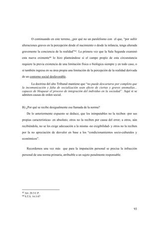 93
43 Art. 20.3 C.P.
44 S.T.S. 14-3-87
O continuando en este terreno, ¿por qué no un paralelismo con el que, “por sufrir
alteraciones graves en la percepción desde el nacimiento o desde la infancia, tenga alterada
gravemente la conciencia de la realidad”43. La primera vez que la Sala Segunda examinó
esta nueva eximente44 lo hizo planteándose si el campo propio de esta circunstancia
requiere la previa existencia de una limitación física o biológica siempre y en todo caso, o
si también ingresa en su área propia una limitación de la percepción de la realidad derivada
de un contorno social desfavorable.
La doctrina del alto Tribunal mantiene que “no puede descartarse por completo que
la incomunicación y falta de socialización sean efecto de ciertas y graves anomalías...
capaces de bloquear el proceso de integración del individuo en la sociedad”. Aquí sí se
admiten causas de orden social.
B) ¿Por qué se recibe desigualmente esa llamada de la norma?
De lo anteriormente expuesto se deduce, que los inimputables no la reciben -por sus
propias características- en absoluto; otros no la reciben por causa del error; a otros, aún
recibiéndola, no se les exige adecuación a la misma -no exigibilidad- y otros no la reciben
por la no apreciación de desvalor en base a los “condicionamientos socio-culturales y
económicos”.
Recordemos una vez más que para la imputación personal se precisa la infracción
personal de una norma primaria, atribuible a un sujeto penalmente responsable.
 