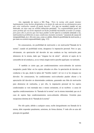 94
Así, siguiendo de nuevo a Mir Puig, “Pero la norma sólo puede intentar
legítimamente evitar hechos dirigiéndose a la mente de cada uno de sus destinatarios para
que evite realizarlos cuando él pueda hacerlo”. (Lo que no sucederá cuando no sea
motivado, en cuyo caso no existirá infracción personal). “La responsabilidad penal del
autor permite que sea lícito imputarle un hecho prohibido haciéndole acreedor al castigo,
pero para ello es preciso que éste haya podido recibir (previo a evaluarla sintiendo o no,
motivación) la prohibición en unas condiciones mentales normales” (ausencia de causas de
inimputabilidad, etc.). (En otro caso, como es sabido, faltará la posibilidad de motivación, y
por tanto no existirá responsabilidad). (pág. 113)
En consecuencia, sin posibilidad de motivación o sin motivación/”llamada de la
norma”, cuando tal posibilidad exista, desaparece la imputación personal. Pero es que,
obviamente, sin apreciación del desvalor de una conducta no hay motivación para
abstenerse de la misma, dado que “ninguna luz de alerta” advierte al sujeto de lo
censurable de tal conducta y, en su virtud, ningún motivo percibe aquél para no realizarla.
Y también es cierto que, por condicionamientos socio-culturales de sectores
marginales, puede faltar -en los sujetos ubicados en ellos- la apreciación de desvalor en
conductas a las que, desde la óptica del “hombre medio”, tal vez sí se les otorgase ese
desvalor. En consecuencia, los condicionantes socio-culturales pueden afectar a la
apreciación del desvalor en determinadas conductas, generando una falta de motivación
para abstenerse de realizarlas, y por ello, la imputación personal de los sujetos
condicionados se verá mermada mas o menos seriamente, al no recibirse –a causa de
aquellos condicionamientos- la “llamada de la norma” con la misma intensidad, que en el
caso de sujetos bajo condicionamientos socio-culturales diferentes. Existirán pues
recepciones distintas de la “llamada de la norma”
Por ello quién, debido a cualquier causa, recibe desigualmente esa llamada de la
norma, debe responder penalmente, asimismo, de forma distinta. Y todo ello en aras del
principio de igualdad.
 