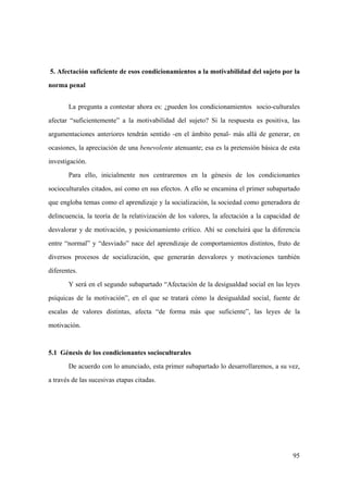 95
5. Afectación suficiente de esos condicionamientos a la motivabilidad del sujeto por la
norma penal
La pregunta a contestar ahora es: ¿pueden los condicionamientos socio-culturales
afectar “suficientemente” a la motivabilidad del sujeto? Si la respuesta es positiva, las
argumentaciones anteriores tendrán sentido -en el ámbito penal- más allá de generar, en
ocasiones, la apreciación de una benevolente atenuante; esa es la pretensión básica de esta
investigación.
Para ello, inicialmente nos centraremos en la génesis de los condicionantes
socioculturales citados, así como en sus efectos. A ello se encamina el primer subapartado
que engloba temas como el aprendizaje y la socialización, la sociedad como generadora de
delincuencia, la teoría de la relativización de los valores, la afectación a la capacidad de
desvalorar y de motivación, y posicionamiento crítico. Ahí se concluirá que la diferencia
entre “normal” y “desviado” nace del aprendizaje de comportamientos distintos, fruto de
diversos procesos de socialización, que generarán desvalores y motivaciones también
diferentes.
Y será en el segundo subapartado “Afectación de la desigualdad social en las leyes
psíquicas de la motivación”, en el que se tratará cómo la desigualdad social, fuente de
escalas de valores distintas, afecta “de forma más que suficiente”, las leyes de la
motivación.
5.1 Génesis de los condicionantes socioculturales
De acuerdo con lo anunciado, esta primer subapartado lo desarrollaremos, a su vez,
a través de las sucesivas etapas citadas.
 
