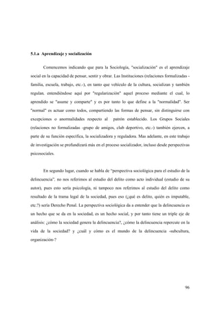 96
5.1.a Aprendizaje y socialización
Comencemos indicando que para la Sociología, "socialización" es el aprendizaje
social en la capacidad de pensar, sentir y obrar. Las Instituciones (relaciones formalizadas -
familia, escuela, trabajo, etc.-), en tanto que vehículo de la cultura, socializan y también
regulan, entendiéndose aquí por "regularización" aquel proceso mediante el cual, lo
aprendido se "asume y comparte" y es por tanto lo que define a la "normalidad". Ser
"normal" es actuar como todos, compartiendo las formas de pensar, sin distinguirse con
excepciones o anormalidades respecto al patrón establecido. Los Grupos Sociales
(relaciones no formalizadas -grupo de amigos, club deportivo, etc.-) también ejercen, a
parte de su función específica, la socializadora y reguladora. Mas adelante, en este trabajo
de investigación se profundizará más en el proceso socializador, incluso desde perspectivas
psicosociales.
En segundo lugar, cuando se habla de “perspectiva sociológica para el estudio de la
delincuencia”, no nos referimos al estudio del delito como acto individual (estudio de su
autor), pues esto sería psicología, ni tampoco nos referimos al estudio del delito como
resultado de la trama legal de la sociedad, pues eso (¿qué es delito, quién es imputable,
etc.?) sería Derecho Penal. La perspectiva sociológica da a entender que la delincuencia es
un hecho que se da en la sociedad, es un hecho social, y por tanto tiene un triple eje de
análisis: ¿cómo la sociedad genera la delincuencia?, ¿cómo la delincuencia repercute en la
vida de la sociedad? y ¿cuál y cómo es el mundo de la delincuencia -subcultura,
organización-?
 