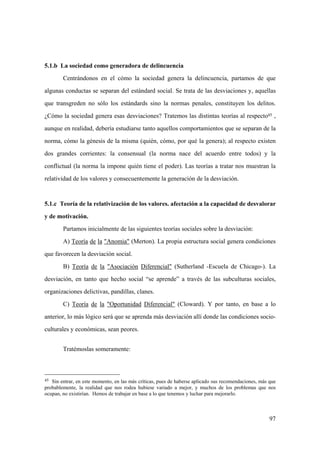 97
45 Sin entrar, en este momento, en las más críticas, pues de haberse aplicado sus recomendaciones, más que
probablemente, la realidad que nos rodea hubiese variado a mejor, y muchos de los problemas que nos
ocupan, no existirían. Hemos de trabajar en base a lo que tenemos y luchar para mejorarlo.
5.1.b La sociedad como generadora de delincuencia
Centrándonos en el cómo la sociedad genera la delincuencia, partamos de que
algunas conductas se separan del estándard social. Se trata de las desviaciones y, aquellas
que transgreden no sólo los estándards sino la normas penales, constituyen los delitos.
¿Cómo la sociedad genera esas desviaciones? Tratemos las distintas teorías al respecto45 ,
aunque en realidad, debería estudiarse tanto aquellos comportamientos que se separan de la
norma, cómo la génesis de la misma (quién, cómo, por qué la genera); al respecto existen
dos grandes corrientes: la consensual (la norma nace del acuerdo entre todos) y la
conflictual (la norma la impone quién tiene el poder). Las teorías a tratar nos muestran la
relatividad de los valores y consecuentemente la generación de la desviación.
5.1.c Teoría de la relativización de los valores. afectación a la capacidad de desvalorar
y de motivación.
Partamos inicialmente de las siguientes teorías sociales sobre la desviación:
A) Teoría de la "Anomia" (Merton). La propia estructura social genera condiciones
que favorecen la desviación social.
B) Teoría de la "Asociación Diferencial" (Sutherland -Escuela de Chicago-). La
desviación, en tanto que hecho social “se aprende” a través de las subculturas sociales,
organizaciones delictivas, pandillas, clanes.
C) Teoría de la "Oportunidad Diferencial" (Cloward). Y por tanto, en base a lo
anterior, lo más lógico será que se aprenda más desviación allí donde las condiciones socio-
culturales y económicas, sean peores.
Tratémoslas someramente:
 
