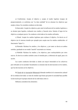 99
a) Conformista: Acepta el objetivo y acepta el medio legítimo incapaz de
proporcionárselo; se conforma con “su dura realidad” de no alcanzar los objetivos que
acepta y desea. Se considera conducta no desviada.
b) Innovador: Acepta los objetivos, pero ante la ineficacia de los medios legítimos a
su alcance para logralos, rechazará esos medios y buscará otros. Intenta el logro de los
objetivos a cualquier precio. Su conducta es desviada en los medios utilizados.
c) Ritual: Acepta los medios legítimos pero rechaza el objetivo. Se desvía en el
objetivo (no le interesa triunfar por ejemplo pero acepta usar los medios establecidos -el
funcionario "típico"-).
d) Retraído: Rechaza los medios y los objetivos, y por tanto se desvía en ambos
sentidos, quedando en un estado "amorfo" encerrado en sí mismo.
e) Rebelde: Rechaza los medios y los objetivos, pero sustituyéndolos por otros
nuevos. Se desvía en ambos sentidos como el retraído pero, a diferencia de aquél, pasa a la
acción.
Las cuatro conductas desviadas se darán con mayor intensidad en los colectivos
peor ubicados en la sociedad. Socialmente se censuran más las desviaciones en los medios,
que las desviaciones en los objetivos.
B) Teoría de la Asociación Diferencial (llamada también de la transmisión cultural
de la conducta desviada): se trata de estudiar aquí hasta qué punto la sociedad hace posible
la desviación por la propia relación de los individuos entre sí.
Debemos considerar dos elementos:
 
