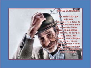 MORAL DA HISTORIA: Por mais difícil que seja uma situação, não deixe de acreditar até o último momento. Saiba que, para qualquer problema, há sempre uma saída. Não desista, não entregue os pontos, não se deixe derrotar. Vá em frente apesar de tudo e de todos, creia que pode conseguir.